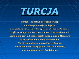 TURCJA
Turcja – państwo położone w Azji 
na półwyspie Azja Mniejsza, 
a częściowo również w Europie, ze stolicą w Ankarze. 
Część europejska – Tracja – stanowi 3% powierzchni i 
oddzielona jest od części azjatyckiej morzem Marmara 
oraz cieśninami Bosfor i Dardanele. 
Turcję od północy otacza Morze Czarne,
 od zachodu Morze Egejskie i morze Marmara, 
a od południa Morze Śródziemne 

 