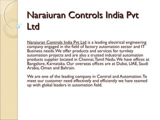 Naraiuran Controls India PvtNaraiuran Controls India Pvt
LtdLtd
Naraiuran Controls India Pvt Ltd is a leading electrical engineering
company engaged in the field of factory automation sector and IT
Business needs.We offer products and services for turnkey
automation projects and are also a trusted industrial automation
products supplier located in Chennai,Tamil Nadu.We have offices at
Bangalore, Karnataka. Our overseas offices are at Dubai, UAE, Saudi
Arabia, Oman and Bahrain.
We are one of the leading company in Control and Automation.To
meet our customer need effectively and efficiently we have teamed
up with global leaders in automation field.
 