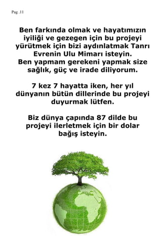 Ben farkında olmak ve hayatımızın
iyiliği ve gezegen için bu projeyi
yürütmek için bizi aydınlatmak Tanrı
Evrenin Ulu Mimarı isteyin.
Ben yapmam gerekeni yapmak size
sağlık, güç ve irade diliyorum.
7 kez 7 hayatta iken, her yıl
dünyanın bütün dillerinde bu projeyi
duyurmak lütfen.
Biz dünya çapında 87 dilde bu
projeyi ilerletmek için bir dolar
bağıĢ isteyin.
Pag .11
 