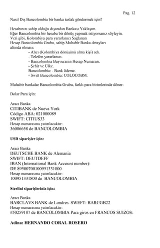 Nasıl DıĢ Bancolombia bir banka taslak göndermek için?
Hesabınızı sahip olduğu dıĢarıdan Bankası YaklaĢım.
Eğer Bancolombia bir hesaba bir dönüĢ yapmak istiyorsanız söyleyin.
Veri gibi, Kolombiya para yararlanıcı Sağlanan
Hesap Bancolombia Grubu, sahip Muhabir Banka detayları
altında olması:
- Alıcı (Kolombiya dönüĢünü alma kiĢi) adı.
- Telefon yararlanıcı.
- Bancolombia BaĢvuranin Hesap Numarası.
- ġehir ve Ülke.
Bancolombia: - Bank ödeme.
- Switt Bancolombia: COLOCOBM.
Muhabir bankalar Bancolombia Grubu, farklı para birimlerinde döner:
Dolar Para için:
Aracı Banka
CITIBANK de Nueva York
Código ABA: 021000089
SWIFT: CITIUS33
Hesap numarasına yatırılacaktır:
36006658 de BANCOLOMBIA
USD siparişler için:
Aracı Banka
DEUTSCHE BANK de Alemania
SWIFT: DEUTDEFF
IBAN (International Bank Account number):
DE 89500700100951331800
Hesap numarasına yatırılacaktır:
100951331800 de BANCOLOMBIA
Sterlini siparişleriniz için:
Aracı Banka
BARCLAVS BANK de Londres SWEFT: BARCGB22
Hesap numarasına yatırılacaktır:
#50259187 de BANCOLOMBIA Para giros en FRANCOS SUIZOS:
Adina: HERNANDO CORAL ROSERO
Pag. 12
 
