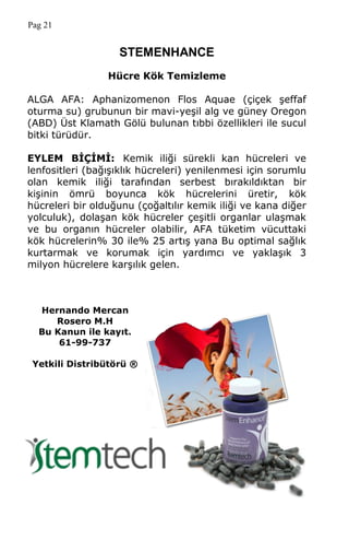 Pag 21
STEMENHANCE
Hücre Kök Temizleme
ALGA AFA: Aphanizomenon Flos Aquae (çiçek şeffaf
oturma su) grubunun bir mavi-yeşil alg ve güney Oregon
(ABD) Üst Klamath Gölü bulunan tıbbi özellikleri ile sucul
bitki türüdür.
EYLEM BĠÇĠMĠ: Kemik iliği sürekli kan hücreleri ve
lenfositleri (bağışıklık hücreleri) yenilenmesi için sorumlu
olan kemik iliği tarafından serbest bırakıldıktan bir
kişinin ömrü boyunca kök hücrelerini üretir, kök
hücreleri bir olduğunu (çoğaltılır kemik iliği ve kana diğer
yolculuk), dolaşan kök hücreler çeşitli organlar ulaşmak
ve bu organın hücreler olabilir, AFA tüketim vücuttaki
kök hücrelerin% 30 ile% 25 artış yana Bu optimal sağlık
kurtarmak ve korumak için yardımcı ve yaklaşık 3
milyon hücrelere karşılık gelen.
Hernando Mercan
Rosero M.H
Bu Kanun ile kayıt.
61-99-737
Yetkili Distribütörü ®
 
