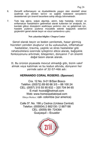 Pag 26
6. Zencefil enflamasyon ve diyabetiklerde yaygın olan oksidatif stresi
azaltmak için elinden tanınır ve sağlıklı kolesterol seviyelerini
desteklemek için önemli becerilere sahip olduğu bilinmektedir.
7. Tulsi baş ağrısı, soğuk algınlığı, astım, kalp hastalığı, bronşit ve
enflamatuar hastalıkların geleneksel olarak kullanılan bir analjezik, bir,
kandaki glikoz düzeylerini azaltmaya yardımcı olur ve geliştirmek için,
hastalık yüzlerce yüzlerce mücadele ederek bağışıklık sistemini
güçlendirir genel olarak beyin ve vücut canlandırıcı uyku.
Not: çıkarılan bilgiler: Chopra Center
Genel olarak beyin ve beden yenilemek, hasar görmüş
hücreleri yeniden oluşturur ve bu uykusuzluk, inflamatuar
hastalıklar, travma, yaşlılık ve stres hastalıklar gibi
rahatsızlıklara üzerinde iyileştirici etkisi alarak, bağışıklık
fonksiyonunu artırmak; bileşenleri, dünyanın 7 en önemli
doğal besin olarak alarak.
II. Bu ürünün piyasada mevcut olmadığı gibi, bizim vakıf
almak veya katılmak ve bu kodun altında, dünyanın her
yerinde satın of 32-57-466 adı:
HERNANDO CORAL ROSERO. (Sponsor)
Cra. 12 No. 9-01 B/San Bosco
Teléfon: (00572) 89 60 66 3/5 – 88 100 24
CEL: (0057) 315 55 95 632 – 320 704 94 65
E-mail: hcoral@hotmail.com
Web: www.homeopatiakirpal.com
Dünya Merkez: cali- colombia (sur america)
Calle 5ª. No. 198 y Cedros (Urdesa Central)
Telefon: (005934) 2 882130 / 2 887198
CEL: (0059) 99- 724364
Guayaquil – Ecuador
 