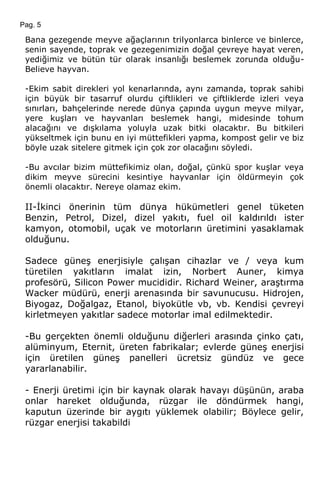 Pag. 5
Bana gezegende meyve ağaçlarının trilyonlarca binlerce ve binlerce,
senin sayende, toprak ve gezegenimizin doğal çevreye hayat veren,
yediğimiz ve bütün tür olarak insanlığı beslemek zorunda olduğu-
Believe hayvan.
-Ekim sabit direkleri yol kenarlarında, aynı zamanda, toprak sahibi
için büyük bir tasarruf olurdu çiftlikleri ve çiftliklerde izleri veya
sınırları, bahçelerinde nerede dünya çapında uygun meyve milyar,
yere kuşları ve hayvanları beslemek hangi, midesinde tohum
alacağını ve dışkılama yoluyla uzak bitki olacaktır. Bu bitkileri
yükseltmek için bunu en iyi müttefikleri yapma, kompost gelir ve biz
böyle uzak sitelere gitmek için çok zor olacağını söyledi.
-Bu avcılar bizim müttefikimiz olan, doğal, çünkü spor kuşlar veya
dikim meyve sürecini kesintiye hayvanlar için öldürmeyin çok
önemli olacaktır. Nereye olamaz ekim.
II-İkinci önerinin tüm dünya hükümetleri genel tüketen
Benzin, Petrol, Dizel, dizel yakıtı, fuel oil kaldırıldı ister
kamyon, otomobil, uçak ve motorların üretimini yasaklamak
olduğunu.
Sadece güneş enerjisiyle çalışan cihazlar ve / veya kum
türetilen yakıtların imalat izin, Norbert Auner, kimya
profesörü, Silicon Power mucididir. Richard Weiner, araştırma
Wacker müdürü, enerji arenasında bir savunucusu. Hidrojen,
Biyogaz, Doğalgaz, Etanol, biyokütle vb, vb. Kendisi çevreyi
kirletmeyen yakıtlar sadece motorlar imal edilmektedir.
-Bu gerçekten önemli olduğunu diğerleri arasında çinko çatı,
alüminyum, Eternit, üreten fabrikalar; evlerde güneş enerjisi
için üretilen güneş panelleri ücretsiz gündüz ve gece
yararlanabilir.
- Enerji üretimi için bir kaynak olarak havayı düşünün, araba
onlar hareket olduğunda, rüzgar ile döndürmek hangi,
kaputun üzerinde bir aygıtı yüklemek olabilir; Böylece gelir,
rüzgar enerjisi takabildi
 