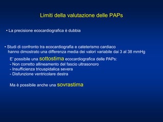 Limiti della valutazione delle PAPs
• La precisione ecocardiografica è dubbia
• Studi di confronto tra ecocardiografia e cateterismo cardiaco
hanno dimostrato una differenza media dei valori variabile dai 3 al 38 mmHg
E’ possibile una sottostima ecocardiografica delle PAPs:
- Non corretto allineamento del fascio ultrasonoro
- Insufficienza tricuspidalica severa
- Disfunzione ventricolare destra
Ma è possibile anche una sovrastima
 
