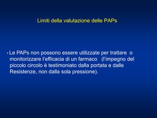 • Le PAPs non possono essere utilizzate per trattare o
monitorizzare l’efficacia di un farmaco (l’impegno del
piccolo circolo è testimoniato dalla portata e dalle
Resistenze, non dalla sola pressione).
Limiti della valutazione delle PAPs
 