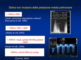 Stima non invasiva della pressione media polmonare
(“peak pulmonary regurgitation method”,
Masuyama et coll. 1986)
(Abbas et coll, 2003)
•
(Aduen et coll., 2009)
• PAPm= PRV + RAP
• PAPm= PRV
• PAPm= mean systolic RV-RA gradient
+RAP
(Chemla, 2004)
•PAPm= 0,61X PAPs+2 mmHg
 