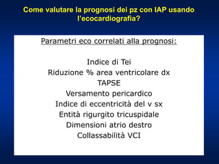 Come valutare la prognosi dei pz con IAP usando
l’ecocardiografia?
Parametri eco correlati alla prognosi:
Indice di Tei
Riduzione % area ventricolare dx
TAPSE
Versamento pericardico
Indice di eccentricità del v sx
Entità rigurgito tricuspidale
Dimensioni atrio destro
Collassabilità VCI
 