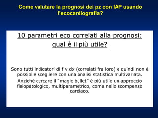 Come valutare la prognosi dei pz con IAP usando
l’ecocardiografia?
10 parametri eco correlati alla prognosi:
qual è il più utile?
Sono tutti indicatori di f v dx (correlati fra loro) e quindi non è
possibile scegliere con una analisi statistica multivariata.
Anziché cercare il “magic bullet” è più utile un approccio
fisiopatologico, multiparametrico, come nello scompenso
cardiaco.
 