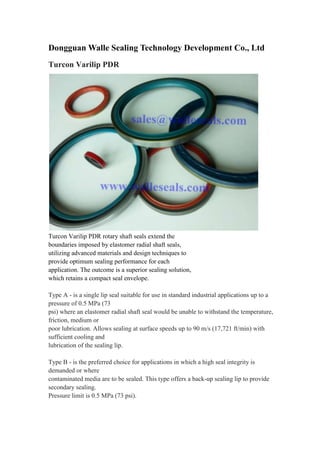 Dongguan Walle Sealing Technology Development Co., Ltd
Turcon Varilip PDR
Turcon Varilip PDR rotary shaft seals extend the
boundaries imposed by elastomer radial shaft seals,
utilizing advanced materials and design techniques to
provide optimum sealing performance for each
application. The outcome is a superior sealing solution,
which retains a compact seal envelope.
Type A - is a single lip seal suitable for use in standard industrial applications up to a
pressure of 0.5 MPa (73
psi) where an elastomer radial shaft seal would be unable to withstand the temperature,
friction, medium or
poor lubrication. Allows sealing at surface speeds up to 90 m/s (17,721 ft/min) with
sufficient cooling and
lubrication of the sealing lip.
Type B - is the preferred choice for applications in which a high seal integrity is
demanded or where
contaminated media are to be sealed. This type offers a back-up sealing lip to provide
secondary sealing.
Pressure limit is 0.5 MPa (73 psi).
 