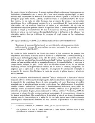 En cuanto refiere a la infraestructura de soporte turístico del país, se tiene que los aeropuertos son
insuficientes e inadecuados para el manejo del 95% de los turistas que ingresan al país vía aérea.
Por otro lado, las carreteras del país están en mal estado en más de ¾ partes, lo cual es una de las
principales quejas de los turistas. Además, la señalización no es adecuada al objetivo del cluster.
Los puertos, por su parte, no están diseñados para el manejo de turistas, y se encuentran
subutilizados. Otros problemas que impiden elevar la competitividad del cluster turístico están
relacionados con los servicios financieros al turista y al inversionista; los servicios de
telecomunicaciones están operando cerca de la capacidad límite; la Prensa debe manejar con más
cuidado la imagen y posicionamiento del país en la actividad turística, y promover la misma
debería ser una de sus motivaciones: la seguridad al turista es deficiente; en las aduanas y en
migración, existen diversos problemas de operación al nivel general de las instituciones
involucradas.

Otro aspecto estudiado por el INCAE es el relacionado con la sostenibilidad ambiental:

      “Esa imagen de responsabilidad ambiental, será un reflejo de las prácticas de protección del
      ambiente que las empresas del sector turístico muestren a los usuarios de sus servicios en
      sus operaciones” (INCAE, 1997).

En criterio de dicha institución, es en esta área donde se han presentado los avances más
importantes, básicamente en lo que refiere a incentivar al empresariado. El fortalecimiento y la
consolidación de la imagen del país como líder del turismo sostenible, es un aspecto crítico. El
ICT ha elaborado una Certificación para la Sostenibilidad Turística Nacional. El propósito de la
misma era hacer realidad, práctico y necesario el concepto de sostenibilidad en el marco de la
competitividad turística del país. Procura dicha certificación mejorar el uso de los recursos
naturales y sociales, con la participación comunal. En ese marco, se certifica y categoriza a las
empresas que se aproximen a tales propósitos. El programa de certificación contempla la
evaluación del entorno físico-biológico, la planta de servicio, el cliente externo y el entorno
socioeconómico.

Además, la Comisión de Sostenibilidad Ambiental13 realiza esfuerzos en la creación de foros de
discusión sobre los destinos de las áreas protegidas. Se busca determinar mecanismos que regulen
la adquisición de propiedades dentro de áreas protegidas, así como determinar el modelo
apropiado para la administración de servicios en tales áreas. Para tal efecto se está desarrollando
una idea en torno a un Fondo de Parques para el financiamiento de las áreas de conservación. Sin
embargo, todavía es necesario avanzar en estos aspectos, sobretodo en lo que respecta a las
emisiones y la fijación de gases, relacionados con la venta de carbono.14 Así mismo, el INCAE
recomendó la interacción entre los responsables de las estrategias de posicionamiento e imagen y
del área de sostenibilidad. Ello, con el objetivo de introducir al lado de los factores de riqueza en
recursos naturales, la sensibilidad en la población. Por otro lado, plantea la necesidad de construir
una imagen de responsabilidad ambiental del país. La misma se puede basar en la aplicación de

13
       Conformada por MINAE, ICT, COOPRENA, INBio, y la Red de Reservas Privadas.
14
       Con los recursos de la venta de carbono se espera que el Estado adquiera y administre tierras de áreas
       protegidas que se encuentran en manos privadas.


                                                   11
 