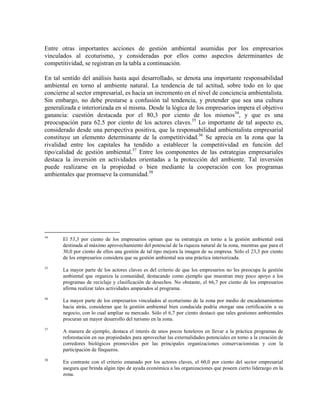 Entre otras importantes acciones de gestión ambiental asumidas por los empresarios
vinculados al ecoturismo, y consideradas por ellos como aspectos determinantes de
competitividad, se registran en la tabla a continuación.

En tal sentido del análisis hasta aquí desarrollado, se denota una importante responsabilidad
ambiental en torno al ambiente natural. La tendencia de tal actitud, sobre todo en lo que
concierne al sector empresarial, es hacia un incremento en el nivel de conciencia ambientalista.
Sin embargo, no debe prestarse a confusión tal tendencia, y pretender que sea una cultura
generalizada e interiorizada en sí misma. Desde la lógica de los empresarios impera el objetivo
ganancia: cuestión destacada por el 80,3 por ciento de los mismos34, y que es una
preocupación para 62.5 por ciento de los actores claves.35 Lo importante de tal aspecto es,
considerado desde una perspectiva positiva, que la responsabilidad ambientalista empresarial
constituye un elemento determinante de la competitividad.36 Se aprecia en la zona que la
rivalidad entre los capitales ha tendido a establecer la competitividad en función del
tipo/calidad de gestión ambiental.37 Entre los componentes de las estrategias empresariales
destaca la inversión en actividades orientadas a la protección del ambiente. Tal inversión
puede realizarse en la propiedad o bien mediante la cooperación con los programas
ambientales que promueve la comunidad.38




34
       El 53,3 por ciento de los empresarios opinan que su estrategia en torno a la gestión ambiental está
       destinada al máximo aprovechamiento del potencial de la riqueza natural de la zona, mientras que para el
       30,0 por ciento de ellos una gestión de tal tipo mejora la imagen de su empresa. Sólo el 23,3 por ciento
       de los empresarios considera que su gestión ambiental sea una práctica interiorizada.
35
       La mayor parte de los actores claves es del criterio de que los empresarios no les preocupa la gestión
       ambiental que organiza la comunidad, destacando como ejemplo que muestran muy poco apoyo a los
       programas de reciclaje y clasificación de desechos. No obstante, el 66,7 por ciento de los empresarios
       afirma realizar tales actividades amparados al programa.
36
       La mayor parte de los empresarios vinculados al ecoturismo de la zona por medio de encadenamientos
       hacia atrás, consideran que la gestión ambiental bien conducida podría otorgar una certificación a su
       negocio, con lo cual ampliar su mercado. Sólo el 6,7 por ciento destacó que tales gestiones ambientales
       procuran un mayor desarrollo del turismo en la zona.
37
       A manera de ejemplo, destaca el interés de unos pocos hoteleros en llevar a la práctica programas de
       reforestación en sus propiedades para aprovechar las externalidades potenciales en torno a la creación de
       corredores biológicos promovidos por las principales organizaciones conservacionistas y con la
       participación de finqueros.
38
       En contraste con el criterio emanado por los actores claves, el 60,0 por ciento del sector empresarial
       asegura que brinda algún tipo de ayuda económica a las organizaciones que poseen cierto liderazgo en la
       zona.
 