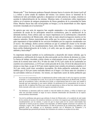 Monteverde.47 Este fenómeno podemos llamarlo derrame hacia el exterior del cluster (spill-off
), y refiere a cierto estado de madures del mismo. Los actores claves se lamentan de la
tendencia de tales actividades agrícolas a desaparecer en tanto práctica de campo, mientras se
acentúa la industrialización de las mismas. Mientras tanto, el ecoturismo cobra importancia
relativa en el entorno de antiguos propietarios de fincas ganaderas de la comunidad de Santa
Elena. Muchas fincas han sido reconvertidas en bosque y se ha desarrollado en ellas alguna
inversión vinculada con el ecoturismo.48

Se aprecia que una serie de negocios han surgido amparados a las externalidades y a las
economías de escala de los principales atractivos ecoturísticos, para la satisfacción de la
demanda turística. Estos cobran cada vez mayor importancia en la conformación y desarrollo
del cluster ecoturístico de Monteverde, sobre todo en tanto atractivos/negocios insertos en los
espacios naturales. Hemos mencionado más arriba que los actores sociales en cuestión dan
gran importancia al tipo/calidad de los servicios brindados por los negocios encadenados con
el núcleo. Sin embargo, dichos actores enfatizan en que la calidad del cluster se ha elevado
como consecuencia de los encadenamientos hacia atrás (hoteles, cabinas y restaurantes) y
hacia arriba (Industrialización de la leche y el café), más que de aquellos vinculados hacia
adelante y hacia abajo49.

Es importante destacar también en la conformación y desarrollo del cluster referido, que la
procedencia y calificación de la mano de obra está acorde con los efectos de derrame ya vistos.
La fuerza de trabajo vinculada a dicho cluster es relativamente joven, siendo que el 83,3 por
ciento de la misma tiene entre 20 y 39 años de edad. El 95,2 por ciento de los asalariados en
cuestión son costarricenses, y el 47,6 por ciento procede de la zona. El nivel de educación de la
misma es muy bajo, ya que el 42,9 por ciento registra tener estudios de primaria completa y el
26,2 por ciento acotó tener secundaria incompleta. De dicha población asalariada, se tiene
también que el 28,6 por ciento realizaba labores en el hogar o en fincas antes de vincularse a
las actividades relativas al turismo. Así mismo, un importante sector de dicha población que

47
       En el caso de Coopesantaelena R.L la administración afirma vender todo el café a los negocios asociados
       al turismo y a la comunidad de la zona. En el caso de la empresa Productores de Monteverde, la mayor
       parte de sus productos, leche y derivados de la leche, se comercializan fuera de la zona, aun cuando el
       mercado que esta representa es casi cautivo debido a la preferencia de los consumidores de la zona. A
       pesar de ello, la empresa Dos Pinos cuyo centro de operaciones se ubica en San José, intenta incursionar
       dicho mercado sobre todo a nivel de los negocios asociados al turismo.
48
       Tal fenómeno se denomina spill-over cuando se trata del análisis de clusters, y refiere al impacto que
       sufre una actividad existente al surgir un nuevo elemento dinamizador del desarrollo de un espacio
       socioeconómico determinado.
49
       Uno de los problemas más graves que enfrenta el cluster de Monteverde, es la condición de mal estado
       de los caminos de acceso a los atractivos turísticos y en torno a los negocios que conforman los distintos
       encadenamientos con los mismos. A pesar de que la mayor parte de los actores entrevistados han
       expresado su interés en que los caminos sean mejorados, no habían logrado consensuar con relación a la
       estrategia a seguir. Ello se debe básicamente a la falta de presencia de las instituciones públicas y del
       gobierno local; sin embargo, ya se alcanzaron acuerdos con el Ministerio de Transporte y la
       Municipalidad que permitirán pavimentar diez kilómetros de caminos en un plazo de tres años.




                                                     31
 