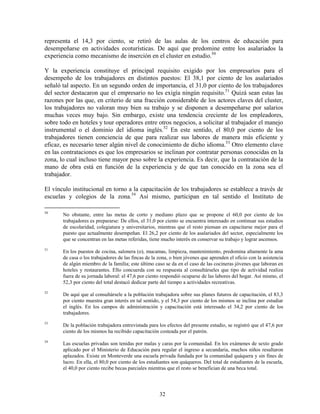 representa el 14,3 por ciento, se retiró de las aulas de los centros de educación para
desempeñarse en actividades ecoturísticas. De aquí que predomine entre los asalariados la
experiencia como mecanismo de inserción en el cluster en estudio.50

Y la experiencia constituye el principal requisito exigido por los empresarios para el
desempeño de los trabajadores en distintos puestos: El 38,1 por ciento de los asalariados
señaló tal aspecto. En un segundo orden de importancia, el 31,0 por ciento de los trabajadores
del sector destacaron que el empresario no les exigía ningún requisito.51 Quizá sean estas las
razones por las que, en criterio de una fracción considerable de los actores claves del cluster,
los trabajadores no valoran muy bien su trabajo y se disponen a desempeñarse por salarios
muchas veces muy bajo. Sin embargo, existe una tendencia creciente de los empleadores,
sobre todo en hoteles y tour operadores entre otros negocios, a solicitar al trabajador el manejo
instrumental o el dominio del idioma inglés.52 En este sentido, el 80,0 por ciento de los
trabajadores tienen conciencia de que para realizar sus labores de manera más eficiente y
eficaz, es necesario tener algún nivel de conocimiento de dicho idioma.53 Otro elemento clave
en las contrataciones es que los empresarios se inclinan por contratar personas conocidas en la
zona, lo cual incluso tiene mayor peso sobre la experiencia. Es decir, que la contratación de la
mano de obra está en función de la experiencia y de que tan conocido en la zona sea el
trabajador.

El vínculo institucional en torno a la capacitación de los trabajadores se establece a través de
escuelas y colegios de la zona.54 Así mismo, participan en tal sentido el Instituto de

50
       No obstante, entre las metas de corto y mediano plazo que se propone el 60,0 por ciento de los
       trabajadores es prepararse: De ellos, el 31,0 por ciento se encuentra interesado en continuar sus estudios
       de escolaridad, colegiatura y universitarios, mientras que el resto piensan en capacitarse mejor para el
       puesto que actualmente desempeñan. El 26,2 por ciento de los asalariados del sector, especialmente los
       que se concentran en las metas referidas, tiene mucho interés en conservar su trabajo y lograr ascensos.
51
       En los puestos de cocina, salonera (o), mucamas, limpieza, mantenimiento, predomina altamente la ama
       de casa o los trabajadores de las fincas de la zona, o bien jóvenes que aprenden el oficio con la asistencia
       de algún miembro de la familia; este último caso se da en el caso de las cocineras jóvenes que laboran en
       hoteles y restaurantes. Ello concuerda con su respuesta al consultárseles que tipo de actividad realiza
       fuera de su jornada laboral: el 47,6 por ciento respondió ocuparse de las labores del hogar. Así mismo, el
       52,3 por ciento del total destacó dedicar parte del tiempo a actividades recreativas.
52
       De aquí que al consultársele a la población trabajadora sobre sus planes futuros de capacitación, el 83,3
       por ciento muestra gran interés en tal sentido, y el 54,3 por ciento de los mismos se inclina por estudiar
       el inglés. En los campos de administración y capacitación está interesado el 34,2 por ciento de los
       trabajadores.
53
       De la población trabajadora entrevistada para los efectos del presente estudio, se registró que el 47,6 por
       ciento de los mismos ha recibido capacitación costeada por el patrón.
54
       Las escuelas privadas son tenidas por malas y caras por la comunidad. En los exámenes de sexto grado
       aplicado por el Ministerio de Educación para regular el ingreso a secundaria, muchos niños resultaron
       aplazados. Existe en Monteverde una escuela privada fundada por la comunidad quáquera y sin fines de
       lucro. En ella, el 80,0 por ciento de los estudiantes son quáqueros. Del total de estudiantes de la escuela,
       el 40,0 por ciento recibe becas parciales mientras que el resto se benefician de una beca total.




                                                      32
 