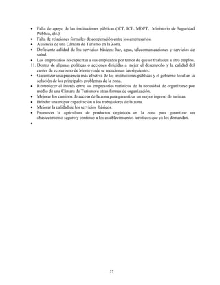•   Falta de apoyo de las instituciones públicas (ICT, ICE, MOPT, Ministerio de Seguridad
    Pública, etc.)
• Falta de relaciones formales de cooperación entre los empresarios.
• Ausencia de una Cámara de Turismo en la Zona.
• Deficiente calidad de los servicios básicos: luz, agua, telecomunicaciones y servicios de
    salud.
• Los empresarios no capacitan a sus empleados por temor de que se trasladen a otro empleo.
11. Dentro de algunas políticas o acciones dirigidas a mejor el desempeño y la calidad del
    custer de ecoturismo de Monteverde se mencionan las siguientes:
• Garantizar una presencia más efectiva de las instituciones públicas y el gobierno local en la
    solución de los principales problemas de la zona.
• Restablecer el interés entre los empresarios turísticos de la necesidad de organizarse por
    medio de una Cámara de Turismo u otras formas de organización.
• Mejorar los caminos de acceso de la zona para garantizar un mayor ingreso de turistas.
• Brindar una mayor capacitación a los trabajadores de la zona.
• Mejorar la calidad de los servicios básicos.
• Promover la agricultura de productos orgánicos en la zona para garantizar un
    abastecimiento seguro y continuo a los establecimientos turísticos que ya los demandan.
•




                                             37
 