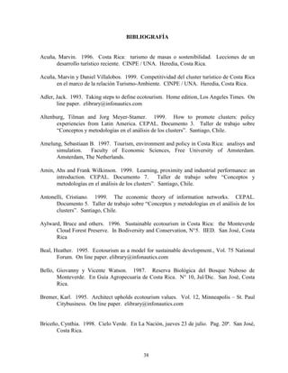 BIBLIOGRAFÍA


Acuña, Marvin. 1996. Costa Rica: turismo de masas o sostenibilidad. Lecciones de un
      desarrollo turístico reciente. CINPE / UNA. Heredia, Costa Rica.

Acuña, Marvin y Daniel Villalobos. 1999. Competitividad del cluster turístico de Costa Rica
      en el marco de la relación Turismo-Ambiente. CINPE / UNA. Heredia, Costa Rica.

Adler, Jack. 1993. Taking steps to define ecotourism. Home edition, Los Angeles Times. On
       line paper. elibrary@infonautics.com

Altenburg, Tilman and Jorg Meyer-Stamer. 1999. How to promote clusters: policy
      experiencies from Latin America. CEPAL. Documento 3. Taller de trabajo sobre
      “Conceptos y metodologías en el análisis de los clusters”. Santiago, Chile.

Amelung, Sebastiaan B. 1997. Tourism, environment and policy in Costa Rica: analisys and
     simulation.    Faculty of Economic Sciences, Free University of Amsterdam.
     Amsterdam, The Netherlands.

Amin, Ahs and Frank Wilkinson. 1999. Learning, proximity and industrial performance: an
      introduction. CEPAL. Documento 7.             Taller de trabajo sobre “Conceptos y
      metodologías en el análisis de los clusters”. Santiago, Chile.

Antonelli, Cristiano. 1999. The economic theory of information networks. CEPAL.
      Documento 5. Taller de trabajo sobre “Conceptos y metodologías en el análisis de los
      clusters”. Santiago, Chile.

Aylward, Bruce and others. 1996. Sustainable ecotourism in Costa Rica: the Monteverde
      Cloud Forest Preserve. In Bodiversity and Conservation, N°5. IIED. San José, Costa
      Rica

Beal, Heather. 1995. Ecotourism as a model for sustainable development., Vol. 75 National
       Forum. On line paper. elibrary@infonautics.com

Bello, Giovanny y Vicente Watson. 1987. Reserva Biológica del Bosque Nuboso de
       Monteverde. En Guía Agropecuaria de Costa Rica. N° 10, Jul/Dic. San José, Costa
       Rica.

Bremer, Karl. 1995. Architect upholds ecotourism values. Vol. 12, Minneapolis – St. Paul
      Citybusiness. On line paper. elibrary@infonautics.com


Briceño, Cynthia. 1998. Cielo Verde. En La Nación, jueves 23 de julio. Pag. 20ª. San José,
       Costa Rica.



                                           38
 