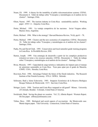 Noam, Eli. 1999. A theory for the instability of public telecomunications systems. CEPAL.
      Documento 4. Taller de trabajo sobre “Conceptos y metodologías en el análisis de los
      clusters”. Santiago, Chile.

Olson, Naomi. 1997. The tourism industry in Costa Rica: sustainability analisis. Working
       paper - ENV 1.1. Alajuela, Costa Rica.

Porter, Michael. 1991. La ventaja competitiva de las naciones. Javier Vergara editor.
        Buenos Aires, Argentina.

Porter, Michael. 1996. What is the strategy? Harvard Business Review, 74 (6), pp.61 – 78.

Porter, Michael. 1999. Clusters and the new economics of competition. CEPAL. Documento
        10. Taller de trabajo sobre “Conceptos y metodologías en el análisis de los clusters”.
        Santiago, Chile.

Paaby, Pia and David Clark. 1995. Conservation and local naturalist guide training programs
       in Costa Rica. In Worldlife Review, SNE.

Ramos, Joseph. 1999. Una estrategia de desarrollo a partir de los complejos productivos
      (clusters) en torno a los recursos naturales. CEPAL. Documento 1. Taller de trabajo
      sobre “Conceptos y metodologías en el análisis de los clusters”. Santiago, Chile.

Rivas, Miosotis. 1997. Capacidad de carga turística e indicadores de impacto para el manejo
       de unturismo sustentable en Costa Rica. Tesis para optar por el grado de Maestría.
       CINPE / UNA. Heredia, Costa Rica.

Rouvinen, Petri. 1996. Advantage Finland: the future of the finnsh industries. The Research
      Institute of the Finnish Economy. ETLA / SITRA. Helsinki.

Solórzano, Raúl y Jaime Echeverría. 1993. Imapacto Económico de la Reserva Biológica
       Bosque Nubusos de Monteverde. CCT. San José, Costa Rica.

Stringer, Lewis. 1994. Tourism and Costa Rica vanguard or old guard? Mimeo. University
       of Colorado, Boulder. Colorado, United State of America.

Swidzinski, Brad. Saving the planet on vacation. Vol. 23, Alberta Report / Western Report.
      On line paper. elibrary@infonautics.com

Tobias, Dave. 1989. Biological and social aspects of eco-tourism: the Monteverde case.
       Master degree paper. Yale University. Connecticut, United State of America.




                                             42
 