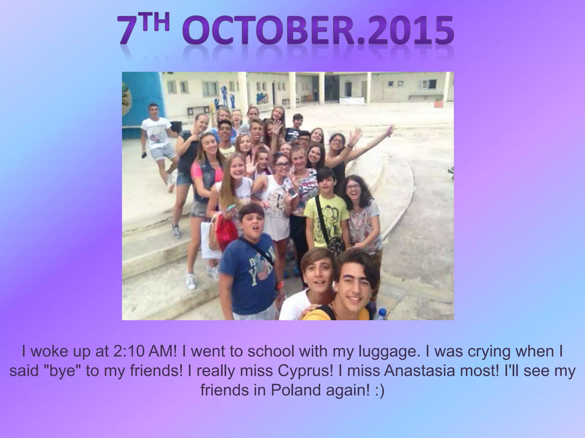 I woke up at 2:10 AM! I went to school with my luggage. I was crying when I
said "bye" to my friends! I really miss Cyprus! I miss Anastasia most! I'll see my
friends in Poland again! :)
 