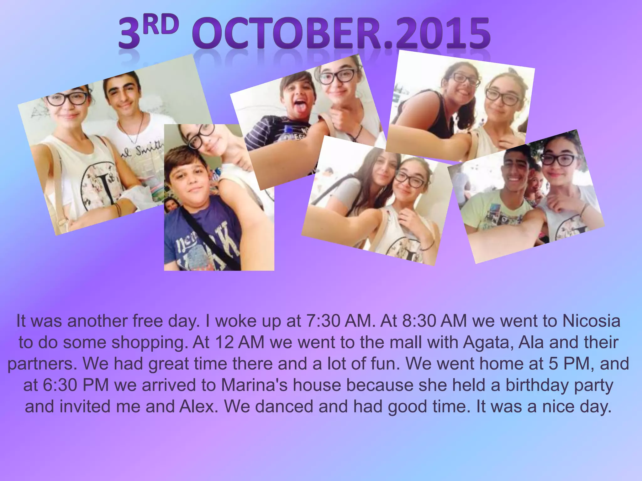 It was another free day. I woke up at 7:30 AM. At 8:30 AM we went to Nicosia
to do some shopping. At 12 AM we went to the mall with Agata, Ala and their
partners. We had great time there and a lot of fun. We went home at 5 PM, and
at 6:30 PM we arrived to Marina's house because she held a birthday party
and invited me and Alex. We danced and had good time. It was a nice day.
 