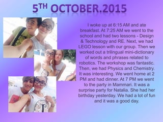 I woke up at 6:15 AM and ate
breakfast. At 7:25 AM we went to the
school and had two lessons - Design
& Technology and RE. Next, we had
LEGO lesson with our group. Then we
worked out a trilingual mini-dictionary
of words and phrases related to
robotics. The workshop was fantastic.
Then, we had Physics and Chemistry.
It was interesting. We went home at 2
PM and had dinner. At 7 PM we went
to the party in Mammari. It was a
surprise party for Natalia. She had her
birthday yesterday. We had a lot of fun
and it was a good day.
 