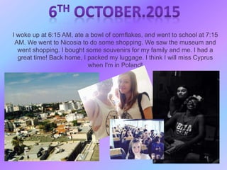 I woke up at 6:15 AM, ate a bowl of cornflakes, and went to school at 7:15
AM. We went to Nicosia to do some shopping. We saw the museum and
went shopping. I bought some souvenirs for my family and me. I had a
great time! Back home, I packed my luggage. I think I will miss Cyprus
when I'm in Poland!
 