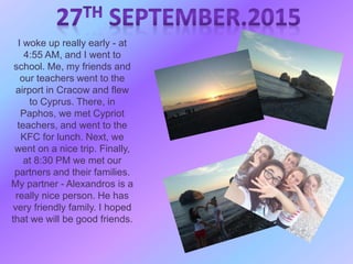 I woke up really early - at
4:55 AM, and I went to
school. Me, my friends and
our teachers went to the
airport in Cracow and flew
to Cyprus. There, in
Paphos, we met Cypriot
teachers, and went to the
KFC for lunch. Next, we
went on a nice trip. Finally,
at 8:30 PM we met our
partners and their families.
My partner - Alexandros is a
really nice person. He has
very friendly family. I hoped
that we will be good friends.
 