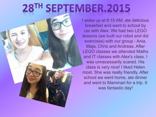 I woke up at 6:15 AM, ate delicious
breakfast and went to school by
car with Alex. We had two LEGO
lessons (we built our robot and did
exercises) with our group - Ania,
Maja, Chris and Andreas. After
LEGO classes we attended Maths
and IT classes with Alex's class. I
was unnecessarily scared. His
class is very nice! I liked Helen
most. She was really friendly. After
school we went home, ate dinner
and went to Mammari for a trip. It
was fantastic day!
 