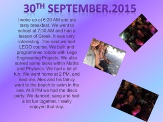 I woke up at 6:20 AM and ate
tasty breakfast. We went to
school at 7:30 AM and had a
lesson of Greek. It was very
interesting. The next we had
LEGO course. We built and
programmed robots with Lego
Engineering Projects. We also
solved some tasks within Maths
and Physcics. We had a lot of
fun. We went home at 2 PM, and
next me, Alex and his family
went to the beach to swim in the
sea. At 8 PM we had the disco
party. We danced, sang and had
a lot fun together. I really
enjoyed that day.
 
