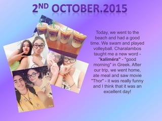 Today, we went to the
beach and had a good
time. We swam and played
volleyball. Charalambos
taught me a new word -
"kaliméra" - "good
morning" in Greek. After
our trip, we went home,
ate meal and saw movie
"Thor" - it was really funny
and I think that it was an
excellent day!
 