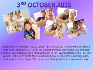 It was another free day. I woke up at 7:30 AM. At 8:30 AM we went to Nicosia
to do some shopping. At 12 AM we went to the mall with Agata, Ala and their
partners. We had great time there and a lot of fun. We went home at 5 PM, and
at 6:30 PM we arrived to Marina's house because she held a birthday party
and invited me and Alex. We danced and had good time. It was a nice day.
 