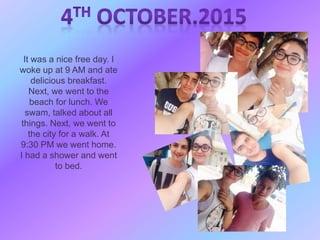 It was a nice free day. I
woke up at 9 AM and ate
delicious breakfast.
Next, we went to the
beach for lunch. We
swam, talked about all
things. Next, we went to
the city for a walk. At
9:30 PM we went home.
I had a shower and went
to bed.
 