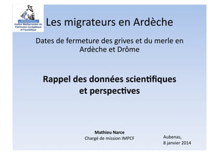 Les	
  migrateurs	
  en	
  Ardèche	
  
Dates	
  de	
  fermeture	
  des	
  grives	
  et	
  du	
  merle	
  en	
  
Ardèche	
  et	
  Drôme	
  

Rappel	
  des	
  données	
  scien.ﬁques	
  
et	
  perspec.ves	
  

Mathieu	
  Narce	
  
Chargé	
  de	
  mission	
  IMPCF	
  

Aubenas,	
  
8	
  janvier	
  2014	
  

 