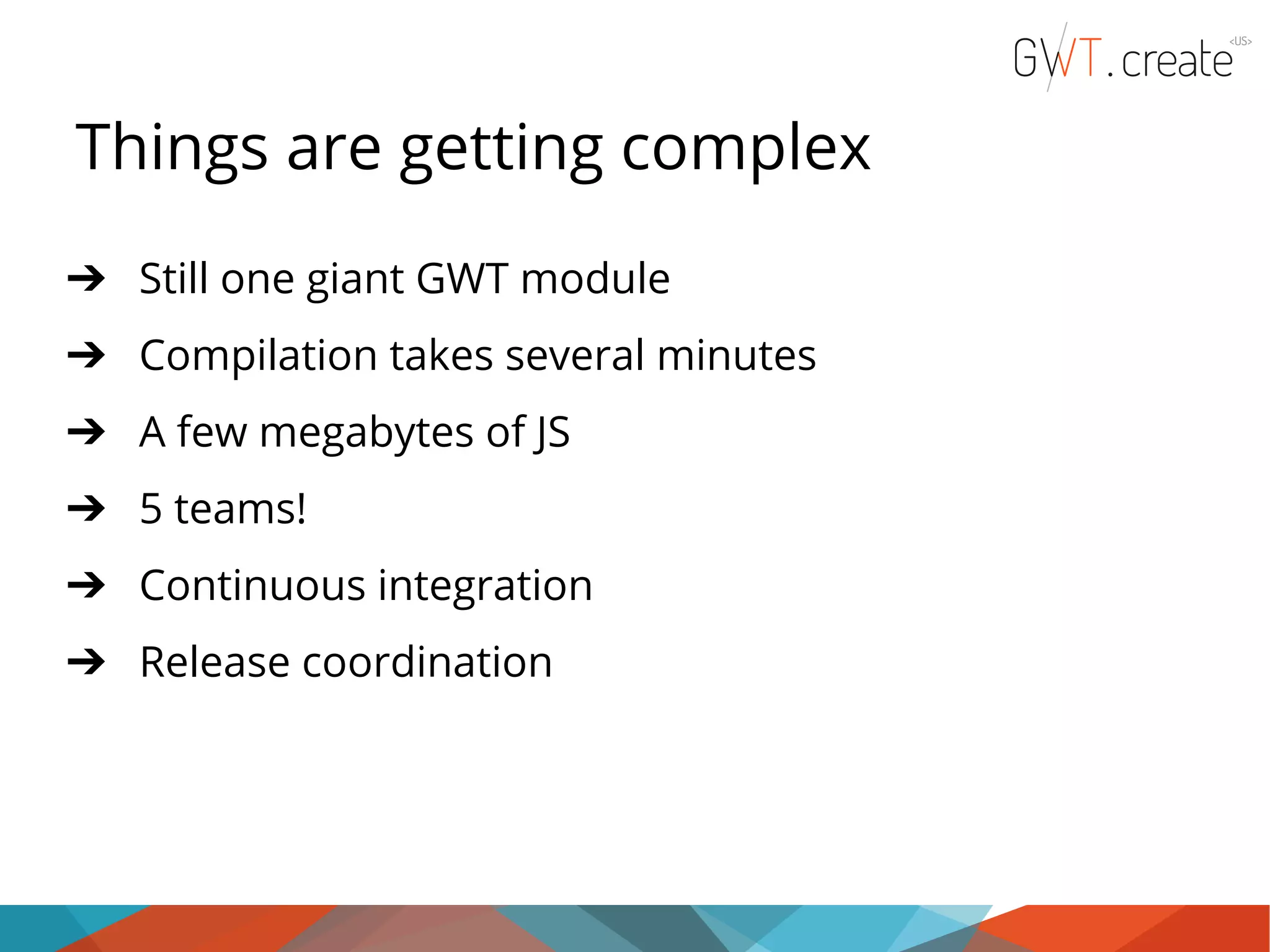 Things are getting complex ➔ Still one giant GWT module ➔ Compilation takes several minutes ➔ A few megabytes of JS ➔ 5 teams! ➔ Continuous integration ➔ Release coordination 