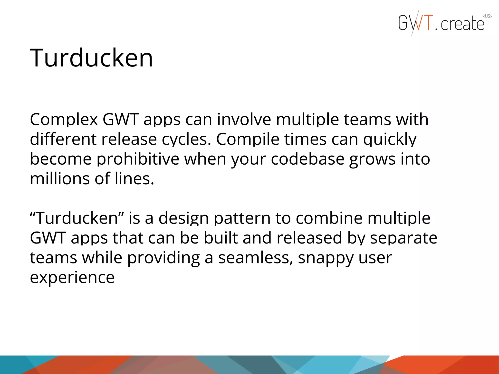 Turducken Complex GWT apps can involve multiple teams with different release cycles. Compile times can quickly become prohibitive when your codebase grows into millions of lines. “Turducken” is a design pattern to combine multiple GWT apps that can be built and released by separate teams while providing a seamless, snappy user experience 