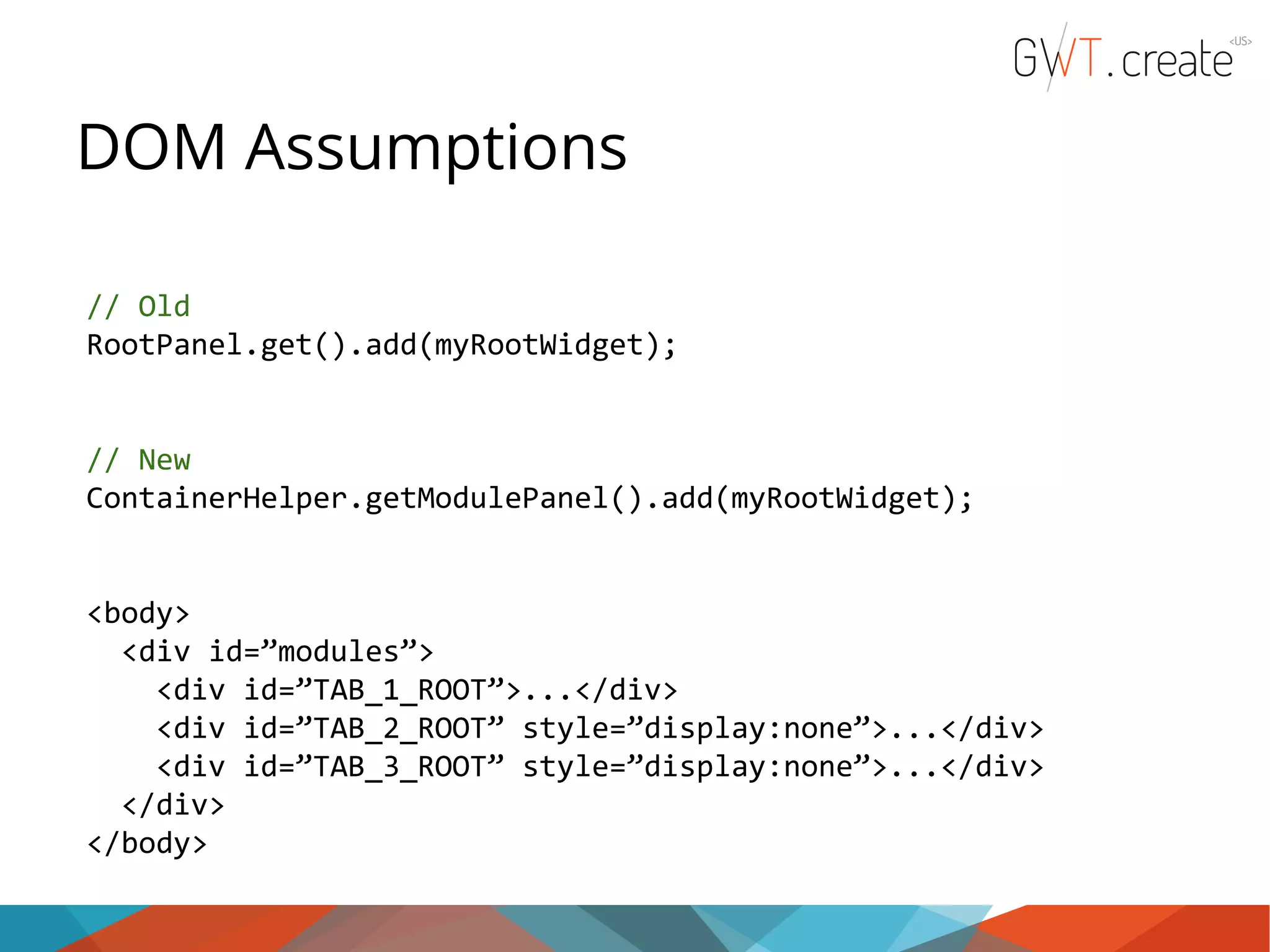 DOM Assumptions // Old RootPanel.get().add(myRootWidget); // New ContainerHelper.getModulePanel().add(myRootWidget); <body> <div id=”modules”> <div id=”TAB_1_ROOT”>...</div> <div id=”TAB_2_ROOT” style=”display:none”>...</div> <div id=”TAB_3_ROOT” style=”display:none”>...</div> </div> </body> 