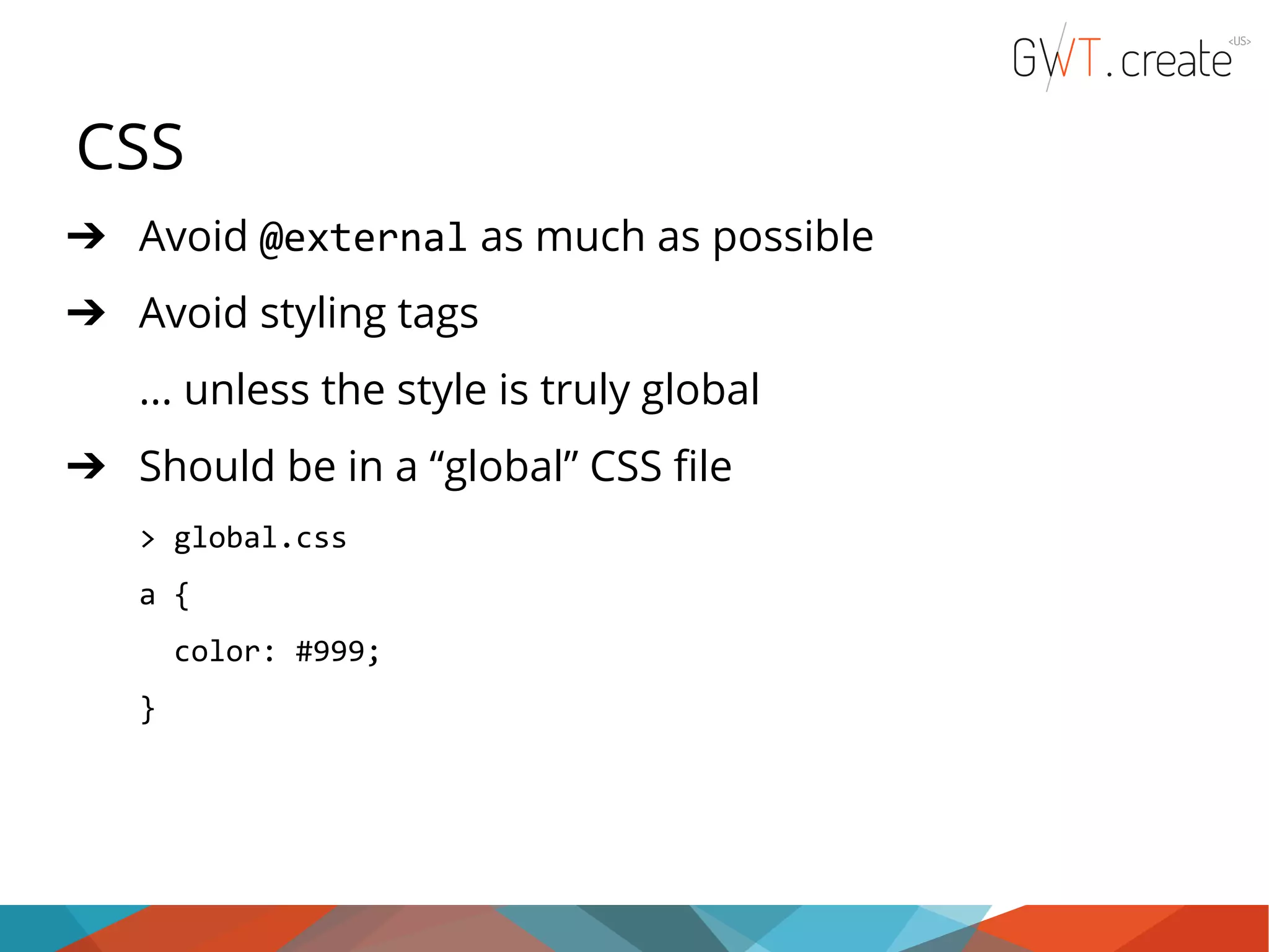 CSS ➔ Avoid @external as much as possible ➔ Avoid styling tags ... unless the style is truly global ➔ Should be in a “global” CSS file > global.css a { color: #999; } 