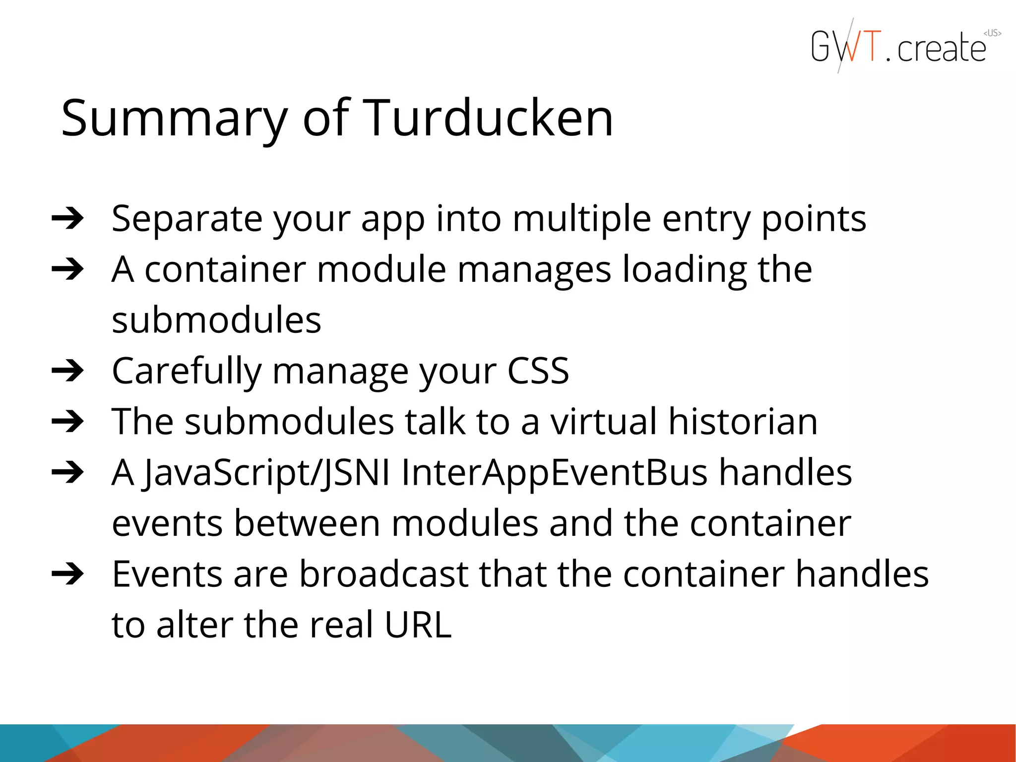 Summary of Turducken ➔ Separate your app into multiple entry points ➔ A container module manages loading the submodules ➔ Carefully manage your CSS ➔ The submodules talk to a virtual historian ➔ A JavaScript/JSNI InterAppEventBus handles events between modules and the container ➔ Events are broadcast that the container handles to alter the real URL 