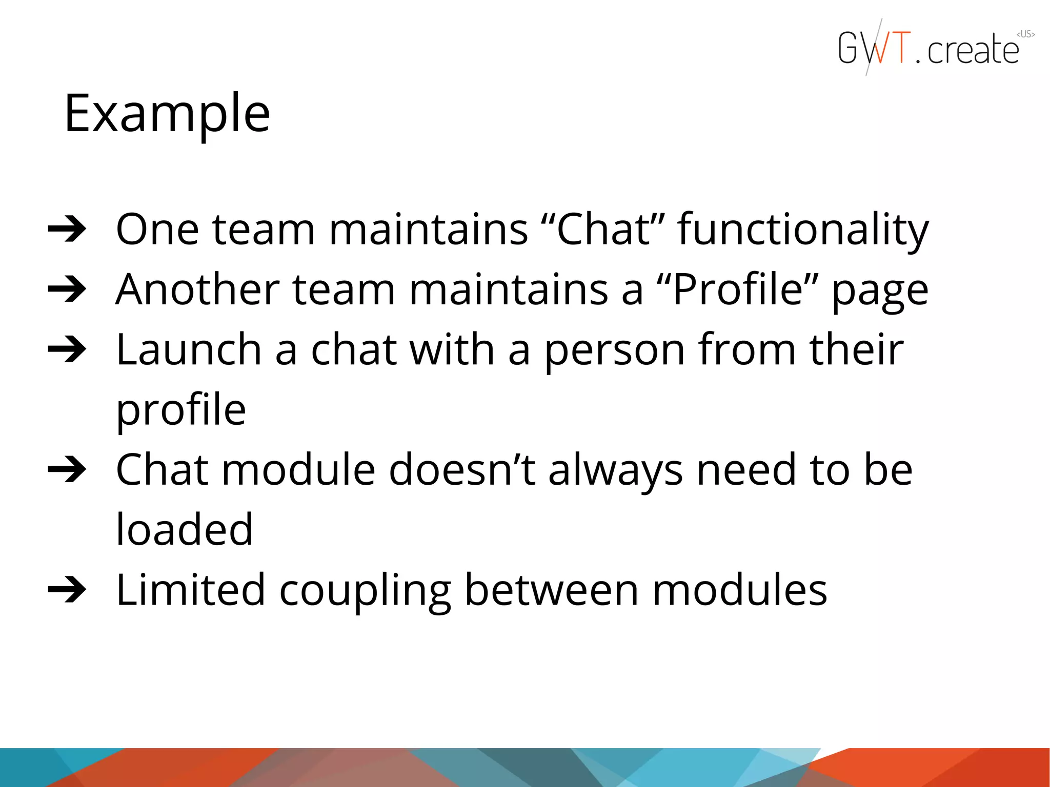 Example ➔ One team maintains “Chat” functionality ➔ Another team maintains a “Profile” page ➔ Launch a chat with a person from their profile ➔ Chat module doesn’t always need to be loaded ➔ Limited coupling between modules 