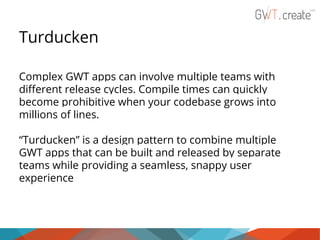 Turducken
Complex GWT apps can involve multiple teams with
different release cycles. Compile times can quickly
become prohibitive when your codebase grows into
millions of lines.
“Turducken” is a design pattern to combine multiple
GWT apps that can be built and released by separate
teams while providing a seamless, snappy user
experience

 