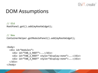 DOM Assumptions
// Old
RootPanel.get().add(myRootWidget);

// New
ContainerHelper.getModulePanel().add(myRootWidget);

<body>
<div id=”modules”>
<div id=”TAB_1_ROOT”>...</div>
<div id=”TAB_2_ROOT” style=”display:none”>...</div>
<div id=”TAB_3_ROOT” style=”display:none”>...</div>
</div>
</body>

 