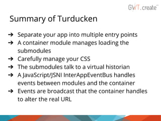 Summary of Turducken
➔ Separate your app into multiple entry points
➔ A container module manages loading the
submodules
➔ Carefully manage your CSS
➔ The submodules talk to a virtual historian
➔ A JavaScript/JSNI InterAppEventBus handles
events between modules and the container
➔ Events are broadcast that the container handles
to alter the real URL

 