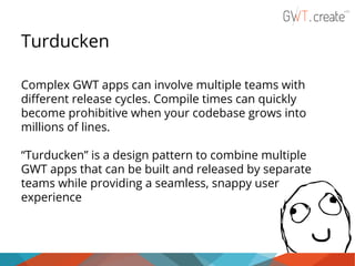 Turducken
Complex GWT apps can involve multiple teams with
different release cycles. Compile times can quickly
become prohibitive when your codebase grows into
millions of lines.
“Turducken” is a design pattern to combine multiple
GWT apps that can be built and released by separate
teams while providing a seamless, snappy user
experience

 