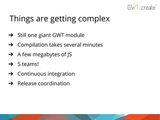 Things are getting complex
➔ Still one giant GWT module
➔ Compilation takes several minutes
➔ A few megabytes of JS
➔ 5 teams!
➔ Continuous integration
➔ Release coordination

 