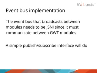 Event bus implementation
The event bus that broadcasts between
modules needs to be JSNI since it must
communicate between GWT modules
A simple publish/subscribe interface will do

 