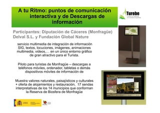 A tu Ritmo: puntos de comunicación
       interactiva y de Descargas de
                 información
Participantes: Diputación de Cáceres (Monfragüe)
Delval S.L. y Fundación Global Nature
  servicio multimedia de integración de información
  SIG, textos, locuciones, imágenes, animaciones
  multimedia, videos,… en un único entorno gráfico
           de gran atractivo para el Turista.

  Piloto para turistas de Monfragüe – descargas a
  teléfonos móviles, ordenador, tabletas o demás
       dispositivos móviles de información de

 Muestra valores naturales, paisajísticos y culturales
 + oferta de alojamientos y restauración, 17 sendas
 interpretativas de los 14 municipios que conforman
        la Reserva de Biosfera de Monfragüe
 