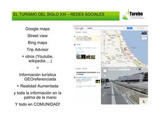 EL TURISMO DEL SIGLO XXI – REDES SOCIALES


      Google maps
       Street view
        Bing maps
       Trip Advisor
    + otros (Youtube,
        wikipedia….)
            =
   Información turística
      GEOreferenciada
 + Realidad Aumentada
y toda la información en la
      palma de la mano
Y todo en COMUNIDAD!
 