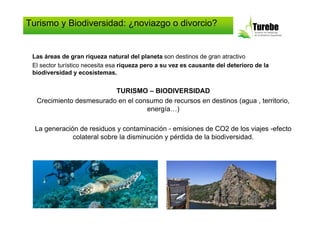 Turismo y Biodiversidad: ¿noviazgo o divorcio?


 Las áreas de gran riqueza natural del planeta son destinos de gran atractivo
 El sector turístico necesita esa riqueza pero a su vez es causante del deterioro de la
 biodiversidad y ecosistemas.


                         TURISMO – BIODIVERSIDAD
  Crecimiento desmesurado en el consumo de recursos en destinos (agua , territorio,
                                   energía…)

  La generación de residuos y contaminación - emisiones de CO2 de los viajes -efecto
              colateral sobre la disminución y pérdida de la biodiversidad.
 