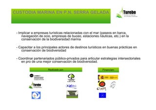 CUSTODIA MARINA EN P.N. SERRA GELADA



 - Implicar a empresas turísticas relacionadas con el mar (paseos en barca,
     navegación de ocio, empresas de buceo, estaciones náuticas, etc.) en la
     conservación de la biodiversidad marina

 - Capacitar a los principales actores de destinos turísticos en buenas prácticas en
    conservación de biodiversidad

 - Coordinar partenariados público-privados para articular estrategias intersectoriales
    en pro de una mejor conservación de biodiversidad.

                       Realizado por:                       Financian:
 