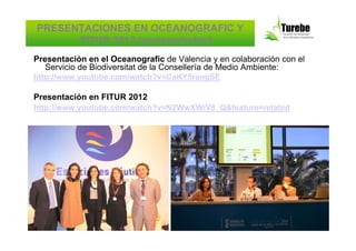 PRESENTACIONES EN OCEANOGRAFIC Y
      FITUR 2012 (partenariados)
Presentación en el Oceanografic de Valencia y en colaboración con el
   Servicio de Biodiversitat de la Consellería de Medio Ambiente:
http://www.youtube.com/watch?v=CaKY5rangSE

Presentación en FITUR 2012
http://www.youtube.com/watch?v=N2WwXWiV8_Q&feature=related
 
