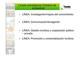 Líneas estratégicas (Cartera de
           proyectos)

• LÍNEA: Investigación/mejora del conocimiento


• LÍNEA: Comunicación/divulgación


• LÍNEA: Gestión turística y cooperación público
  – privada

• LÍNEA: Promoción y comercialización turística
 