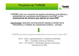 Proyectos de TUREBE


TUREBE nace con vocación de aportar soluciones innovadoras y
  sostenibles (ej. soluciones tecnológicas) a los ENP y a los
  empresarios de turismo que operan en esos ENP.

Oportunidad: atracción de financiación (desde el ámbito de la
  innovación) y modelos de cooperación público – privada.



 TUREBE promueve proyectos colaborativos entre socios y otras AEIT

         2010 - iCairn –geolocalización y realidad aumentada
                 2011 – Custodia marina en Valencia
         2011 – A Tu Ritmo – Monfragüe (Rutas e itinerarios
                          interactivos en RB)
 